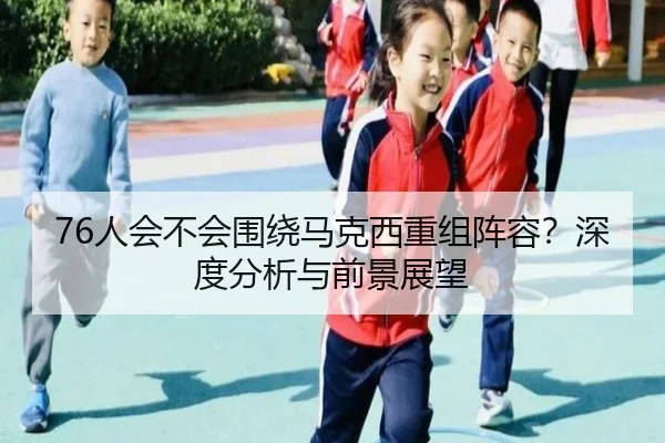 76人会不会围绕马克西重组阵容？深度分析与前景展望
